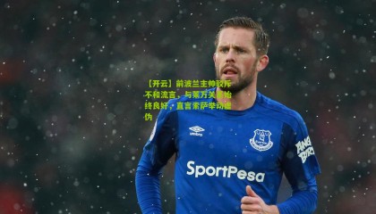 【开云】前波兰主帅驳斥不和流言，与莱万关系始终良好，直言索萨举动虚伪