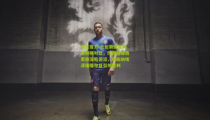 开云官方-北伦敦德比再现鲜明对比，热刺新援西蒙斯深陷泥沼，阿森纳埃泽璀璨夺目引领胜利