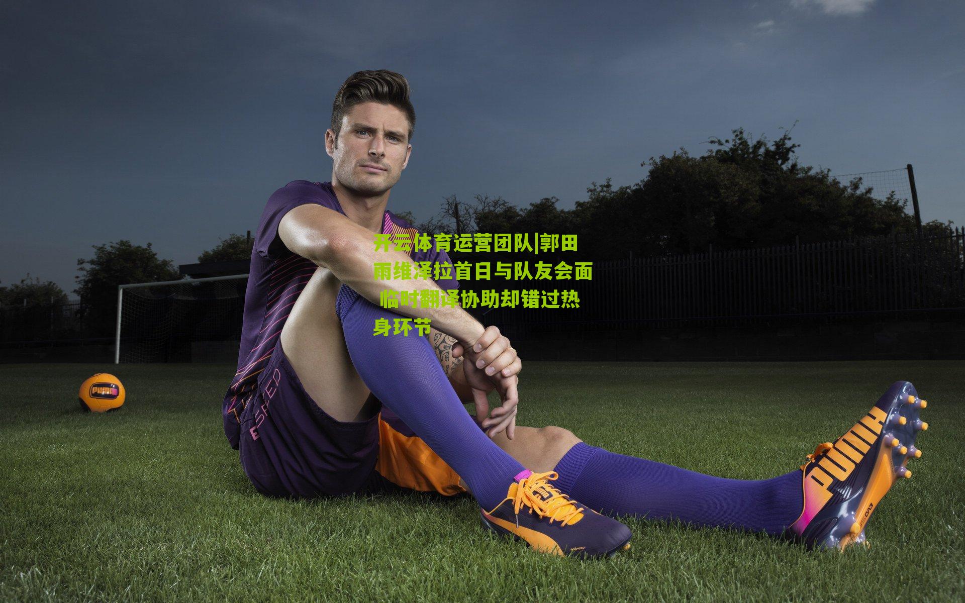 郭田雨维泽拉首日与队友会面 临时翻译协助却错过热身环节